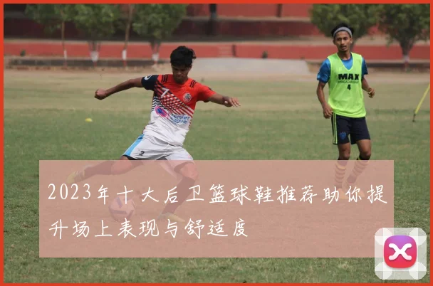 2023年十大后卫篮球鞋推荐助你提升场上表现与舒适度