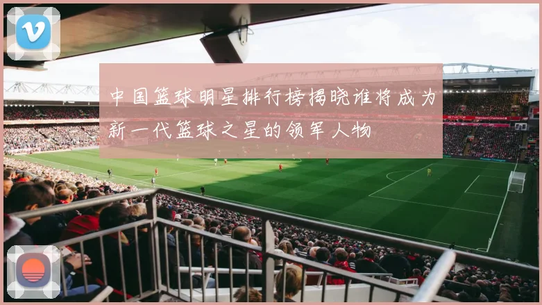 中国篮球明星排行榜揭晓谁将成为新一代篮球之星的领军人物