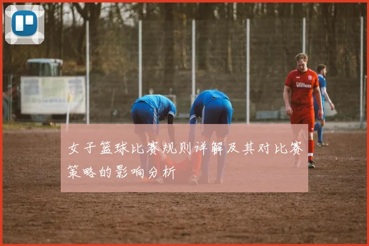 女子篮球比赛规则详解及其对比赛策略的影响分析