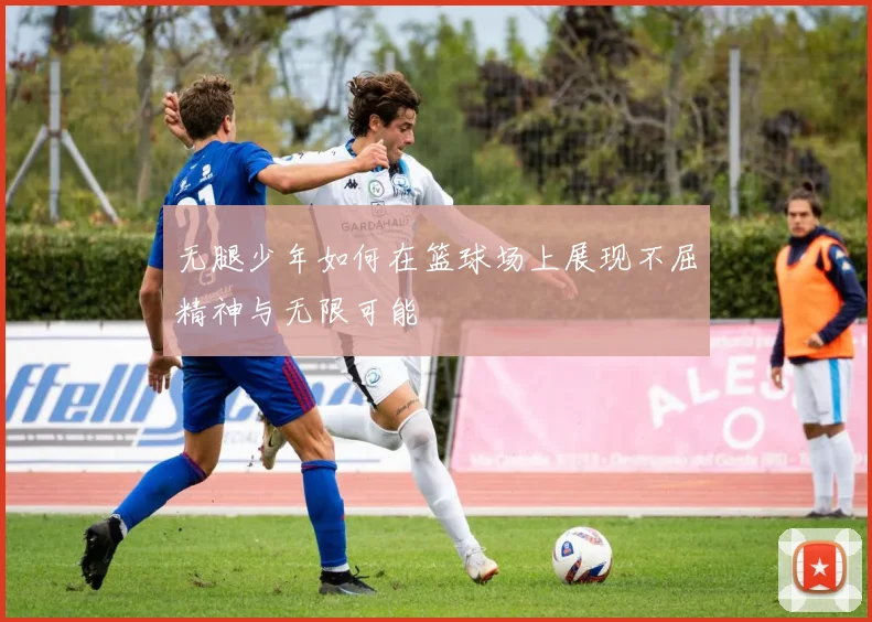 无腿少年如何在篮球场上展现不屈精神与无限可能