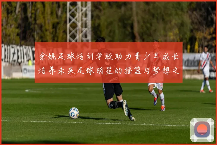余姚足球培训学校助力青少年成长培养未来足球明星的摇篮与梦想之地