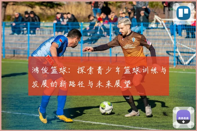 鸿俊篮球：探索青少年篮球训练与发展的新路径与未来展望