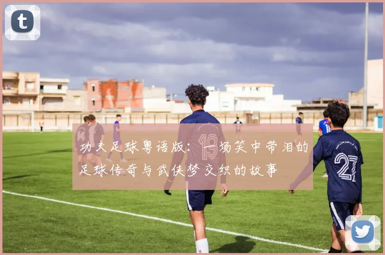 功夫足球粤语版：一场笑中带泪的足球传奇与武侠梦交织的故事