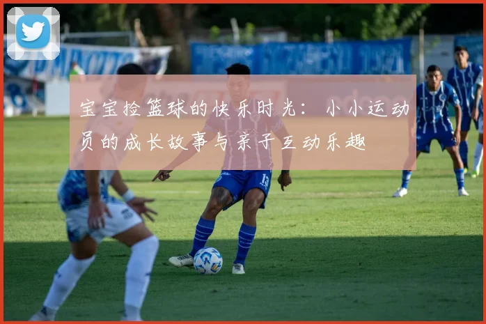 宝宝捡篮球的快乐时光：小小运动员的成长故事与亲子互动乐趣